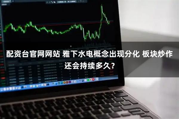 配资台官网网站 雅下水电概念出现分化 板块炒作还会持续多久？