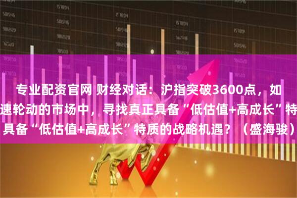 专业配资官网 财经对话：沪指突破3600点，如何在流动性充裕但板块快速轮动的市场中，寻找真正具备“低估值+高成长”特质的战略机遇？（盛海骏）