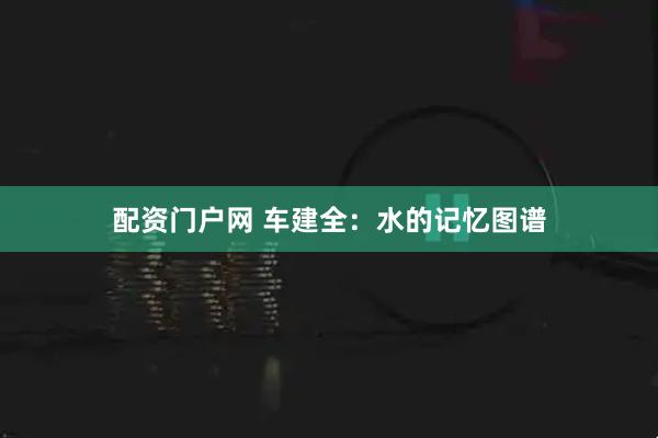 配资门户网 车建全：水的记忆图谱