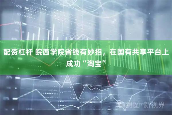 配资杠杆 皖西学院省钱有妙招，在国有共享平台上成功“淘宝”
