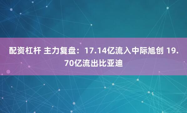 配资杠杆 主力复盘：17.14亿流入中际旭创 19.70亿流出比亚迪