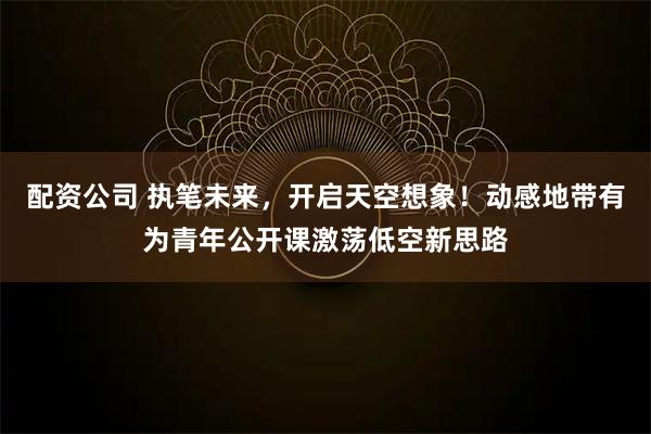 配资公司 执笔未来，开启天空想象！动感地带有为青年公开课激荡低空新思路