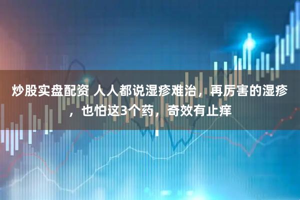 炒股实盘配资 人人都说湿疹难治，再厉害的湿疹，也怕这3个药，奇效有止痒