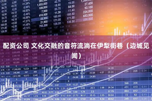 配资公司 文化交融的音符流淌在伊犁街巷(边城见闻)