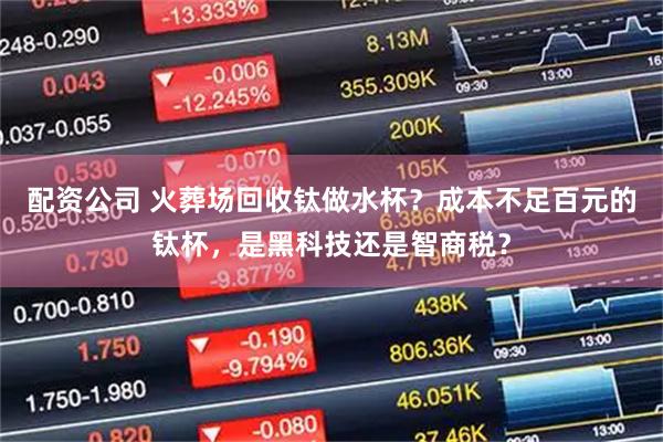 配资公司 火葬场回收钛做水杯？成本不足百元的钛杯，是黑科技还是智商税？