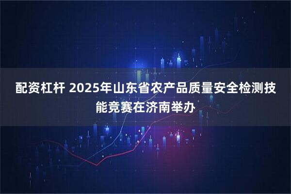 配资杠杆 2025年山东省农产品质量安全检测技能竞赛在济南举办