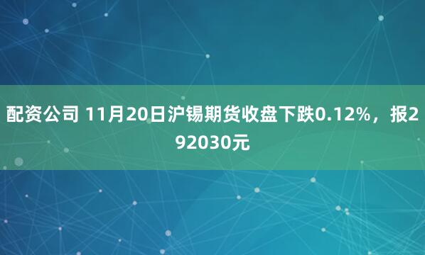 配资公司 11月20日沪锡期货收盘下跌0.12%,报292030元