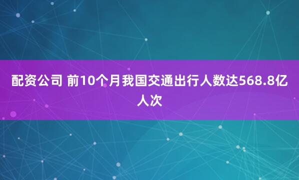 配资公司 前10个月我国交通出行人数达568.8亿人次