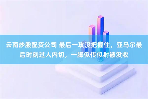 云南炒股配资公司 最后一攻没把握住，亚马尔最后时刻过人内切，一脚似传似射被没收