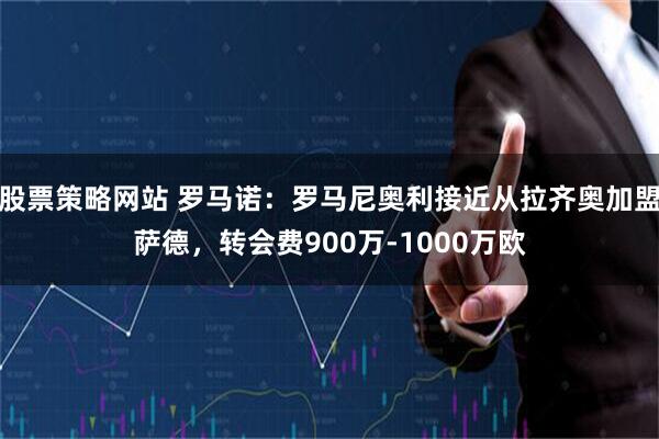 股票策略网站 罗马诺：罗马尼奥利接近从拉齐奥加盟萨德，转会费900万-1000万欧