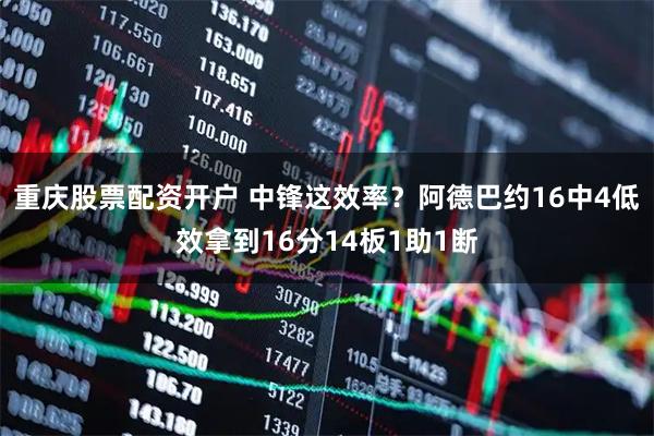 重庆股票配资开户 中锋这效率？阿德巴约16中4低效拿到16分14板1助1断