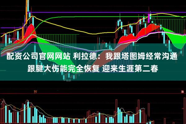 配资公司官网网站 利拉德：我跟塔图姆经常沟通 跟腱大伤能完全恢复 迎来生涯第二春