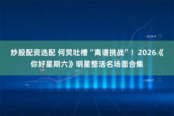 炒股配资选配 何炅吐槽“离谱挑战”！2026《你好星期六》明星整活名场面合集