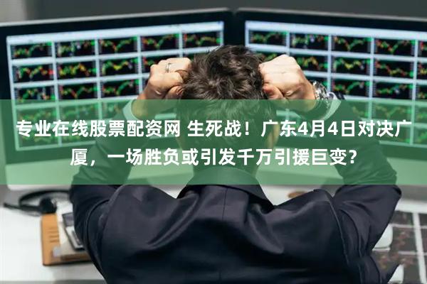 专业在线股票配资网 生死战！广东4月4日对决广厦，一场胜负或引发千万引援巨变？