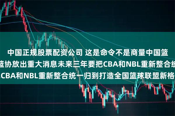 中国正规股票配资公司 这是命令不是商量中国篮协太硬气了近期中国篮协放出重大消息未来三年要把CBA和NBL重新整合统一归到打造全国篮球联盟新格局
