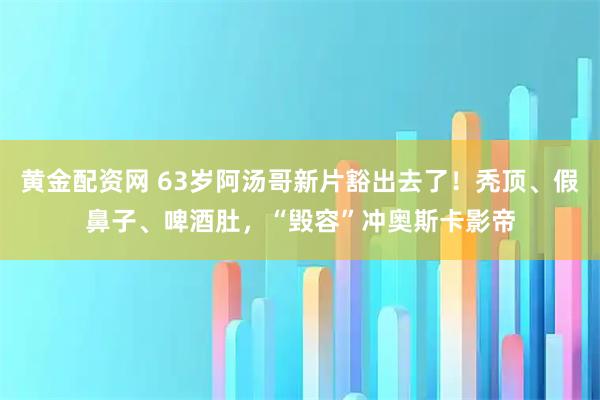 黄金配资网 63岁阿汤哥新片豁出去了！秃顶、假鼻子、啤酒肚，“毁容”冲奥斯卡影帝