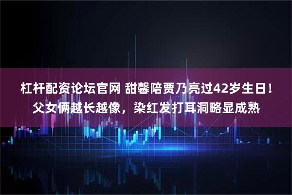 杠杆配资论坛官网 甜馨陪贾乃亮过42岁生日！父女俩越长越像，染红发打耳洞略显成熟