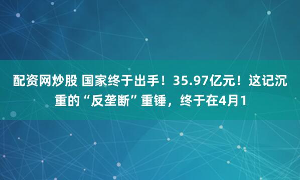配资网炒股 国家终于出手！35.97亿元！这记沉重的“反垄断”重锤，终于在4月1