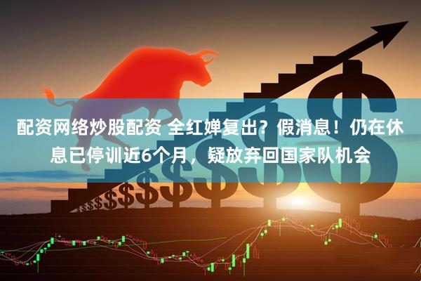 配资网络炒股配资 全红婵复出？假消息！仍在休息已停训近6个月，疑放弃回国家队机会