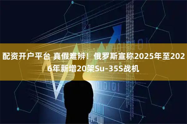 配资开户平台 真假难辨!俄罗斯宣称2025年至2026年新增20架Su-35S战机