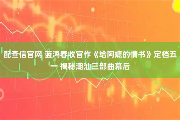 配查信官网 蓝鸿春收官作《给阿嬷的情书》定档五一 揭秘潮汕三部曲幕后