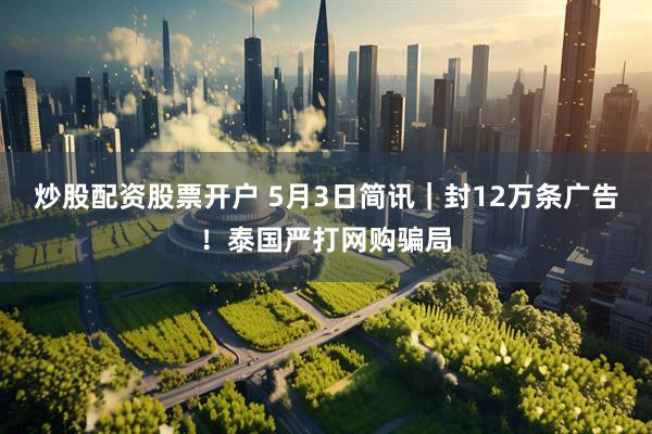 炒股配资股票开户 5月3日简讯｜封12万条广告！泰国严打网购骗局