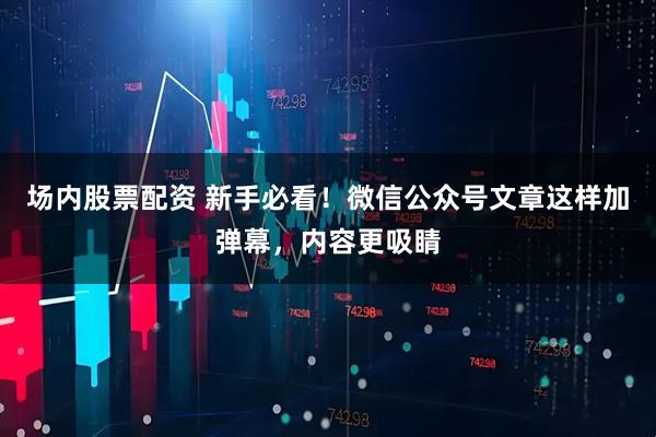 场内股票配资 新手必看！微信公众号文章这样加弹幕，内容更吸睛