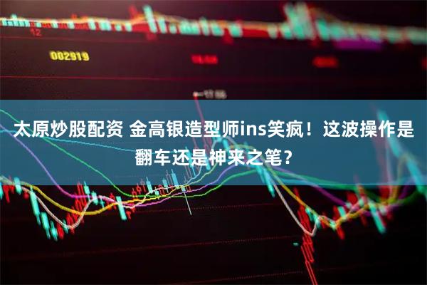太原炒股配资 金高银造型师ins笑疯！这波操作是翻车还是神来之笔？