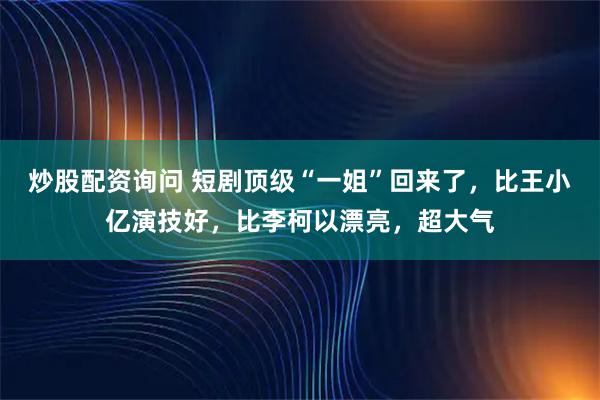 炒股配资询问 短剧顶级“一姐”回来了，比王小亿演技好，比李柯以漂亮，超大气
