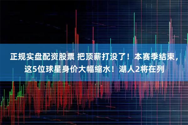 正规实盘配资股票 把顶薪打没了！本赛季结束，这5位球星身价大幅缩水！湖人2将在列