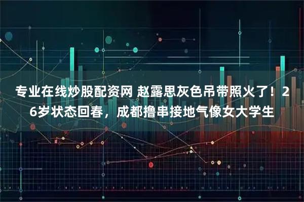 专业在线炒股配资网 赵露思灰色吊带照火了！26岁状态回春，成都撸串接地气像女大学生