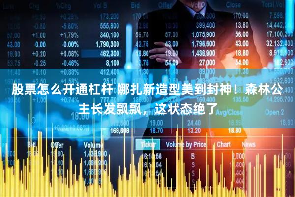 股票怎么开通杠杆 娜扎新造型美到封神！森林公主长发飘飘，这状态绝了