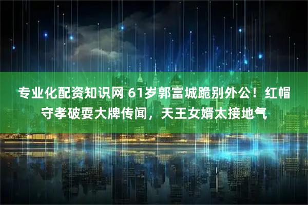 专业化配资知识网 61岁郭富城跪别外公！红帽守孝破耍大牌传闻，天王女婿太接地气