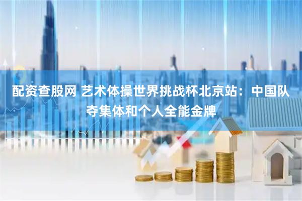 配资查股网 艺术体操世界挑战杯北京站：中国队夺集体和个人全能金牌