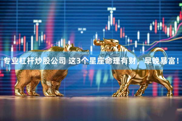 专业杠杆炒股公司 这3个星座命理有财，早晚暴富！