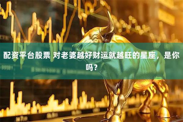 配资平台股票 对老婆越好财运就越旺的星座，是你吗？