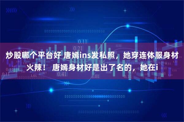 炒股哪个平台好 唐嫣ins发私照，她穿连体服身材火辣！ 唐嫣身材好是出了名的，她在i
