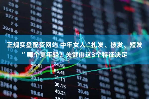 正规实盘配资网站 中年女人“扎发、披发、短发”哪个更年轻？关键由这3个特征决定