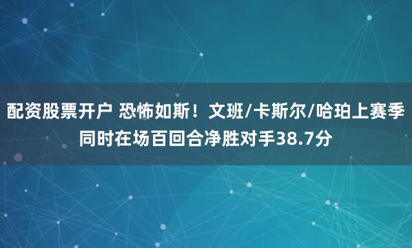 配资股票开户 恐怖如斯！文班/卡斯尔/哈珀上赛季同时在场百回合净胜对手38.7分