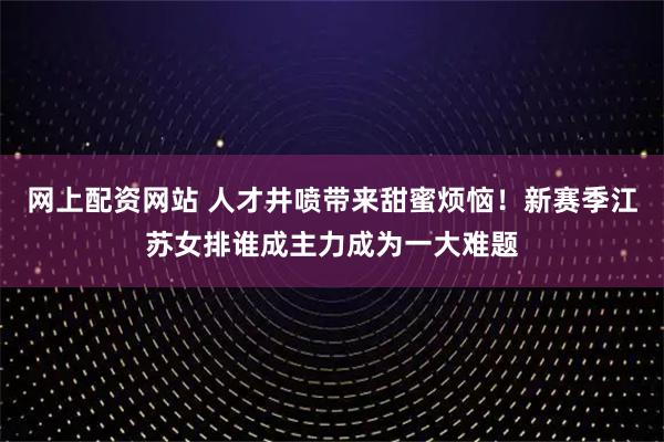 网上配资网站 人才井喷带来甜蜜烦恼！新赛季江苏女排谁成主力成为一大难题