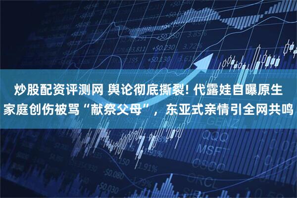 炒股配资评测网 舆论彻底撕裂! 代露娃自曝原生家庭创伤被骂“献祭父母”，东亚式亲情引全网共鸣